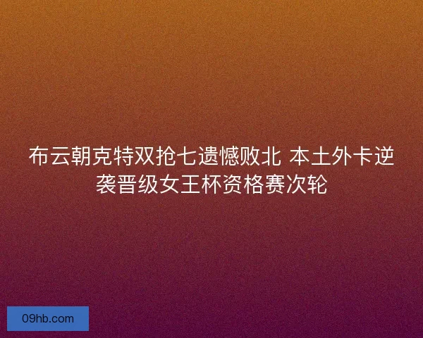 布云朝克特双抢七遗憾败北 本土外卡逆袭晋级女王杯资格赛次轮
