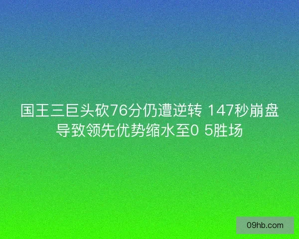 国王三巨头砍76分仍遭逆转 147秒崩盘导致领先优势缩水至0 5胜场