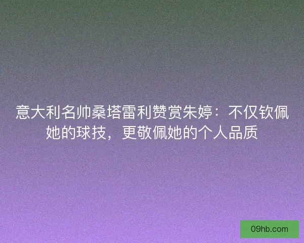 意大利名帅桑塔雷利赞赏朱婷：不仅钦佩她的球技，更敬佩她的个人品质