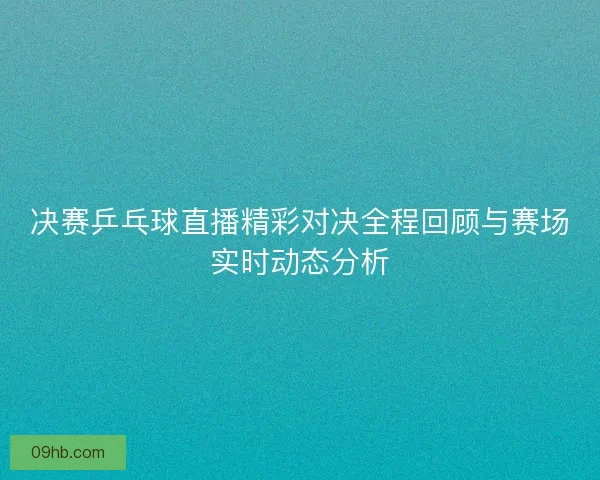 决赛乒乓球直播精彩对决全程回顾与赛场实时动态分析