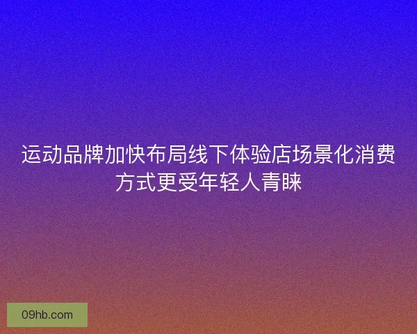 运动品牌加快布局线下体验店场景化消费方式更受年轻人青睐