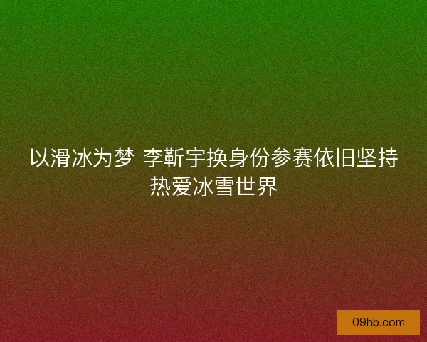 以滑冰为梦 李靳宇换身份参赛依旧坚持热爱冰雪世界