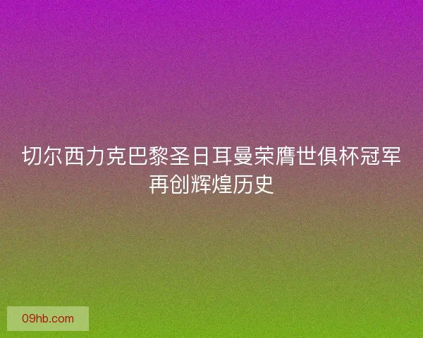 切尔西力克巴黎圣日耳曼荣膺世俱杯冠军再创辉煌历史