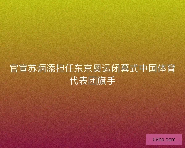 官宣苏炳添担任东京奥运闭幕式中国体育代表团旗手
