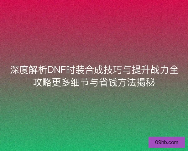 深度解析DNF时装合成技巧与提升战力全攻略更多细节与省钱方法揭秘