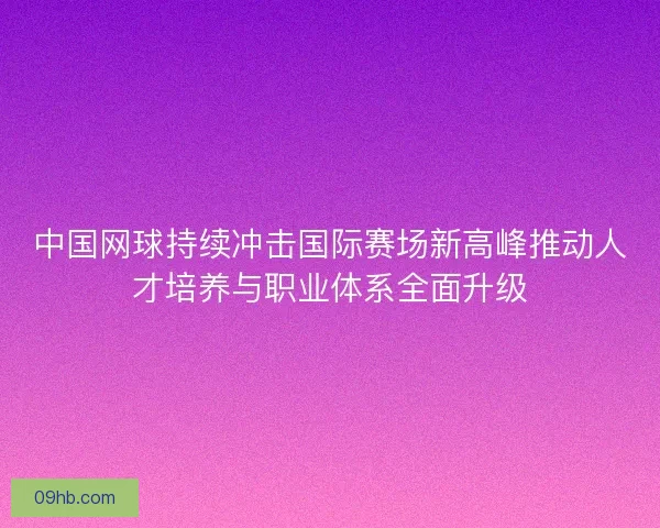 中国网球持续冲击国际赛场新高峰推动人才培养与职业体系全面升级