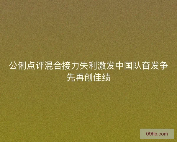 公俐点评混合接力失利激发中国队奋发争先再创佳绩 公俐点评混合接力失利激发中国队奋发争先再创佳绩