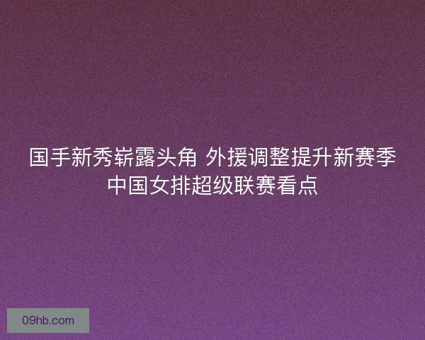 国手新秀崭露头角 外援调整提升新赛季中国女排超级联赛看点 国手新秀崭露头角 外援调整提升新赛季中国女排超级联赛看点