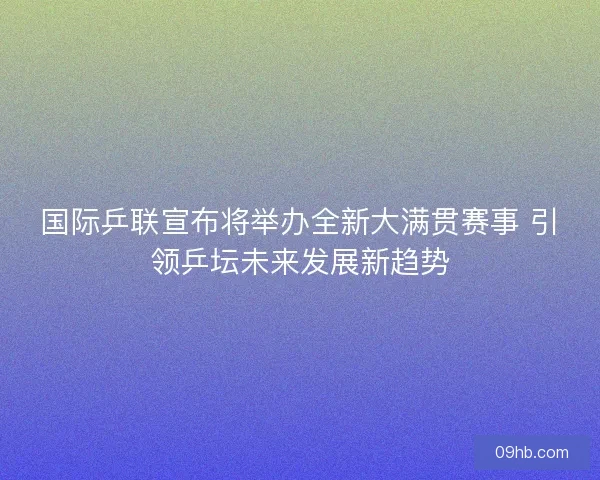 国际乒联宣布将举办全新大满贯赛事 引领乒坛未来发展新趋势