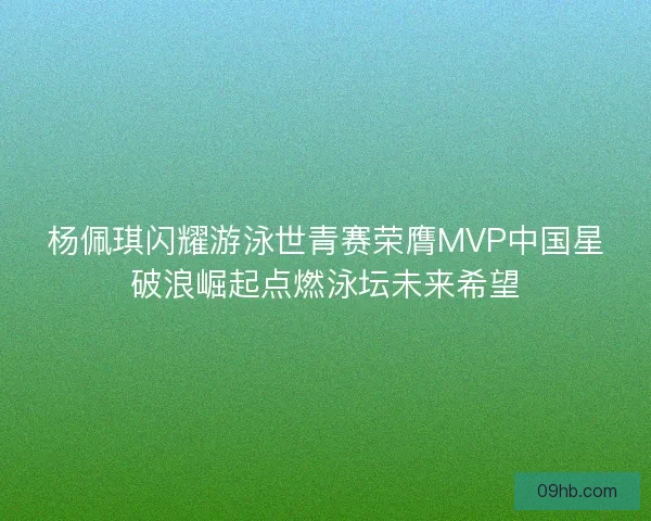 杨佩琪闪耀游泳世青赛荣膺MVP中国星破浪崛起点燃泳坛未来希望 杨佩琪闪耀游泳世青赛荣膺MVP中国星破浪崛起点燃泳坛未来希望