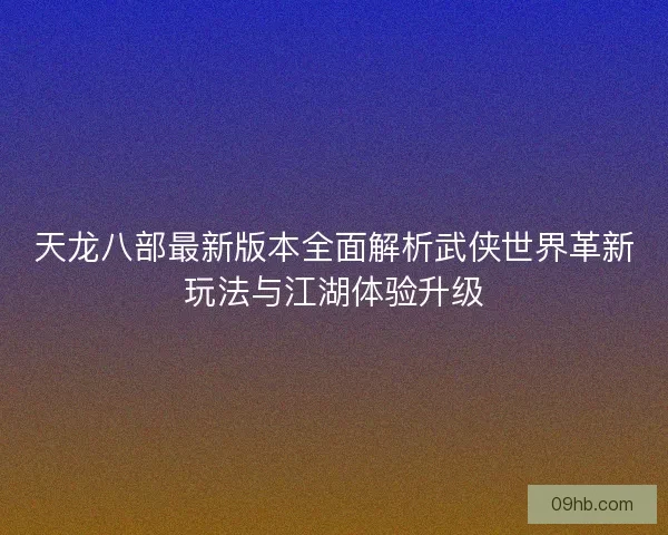 天龙八部最新版本全面解析武侠世界革新玩法与江湖体验升级