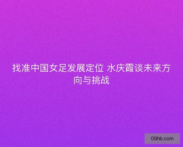 找准中国女足发展定位 水庆霞谈未来方向与挑战