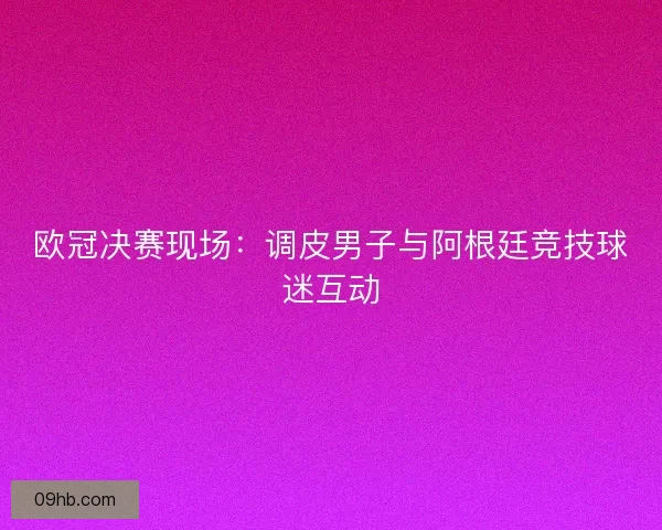 欧冠决赛现场：调皮男子与阿根廷竞技球迷互动